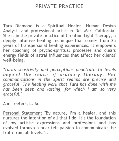 PRIVATE PRACTICE

Tara Diamond is a Spiritual Healer, Human Design Analyst, and professional artist in Del Mar, California. She is in the private practice of Creation Light Therapy, a deeply intuitive healing technique that comes from 25 years of transpersonal healing experiences. It empowers her coaching of psycho-spiritual processes and clears energy fields of astral influences that affect her clients' well-being.
"Tara's sensitivity and perceptions penetrate to levels beyond the reach of ordinary therapy. Her communications in the Spirit realms are precise and graceful. The healing work that Tara has done with me has been deep and lasting, for which I am so very grateful."   
Ann Teeters, L. Ac   
Personal Statement "By nature, I’m a healer, and this nurtures the intention of all that I do. It’s the foundation of my artistic expressions and professions and has evolved through a heartfelt passion to communicate the truth from all levels."... read more